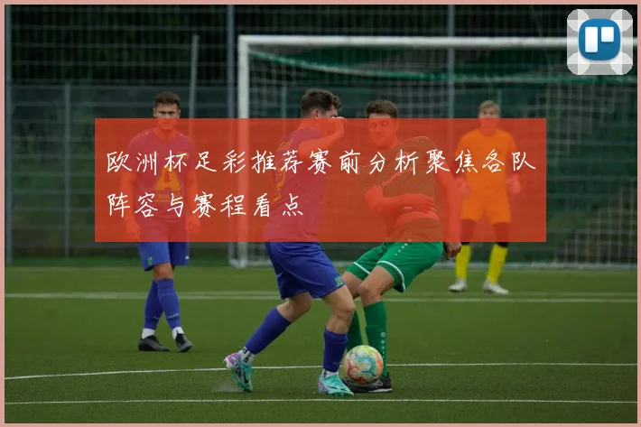 欧洲杯足彩推荐赛前分析聚焦各队阵容与赛程看点