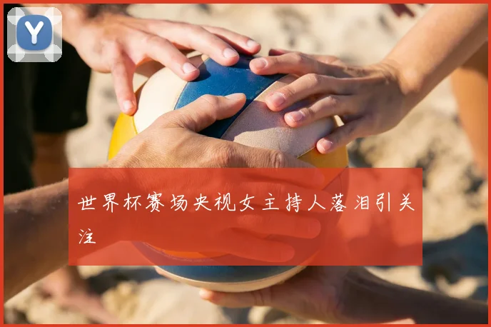 世界杯赛场央视女主持人落泪引关注