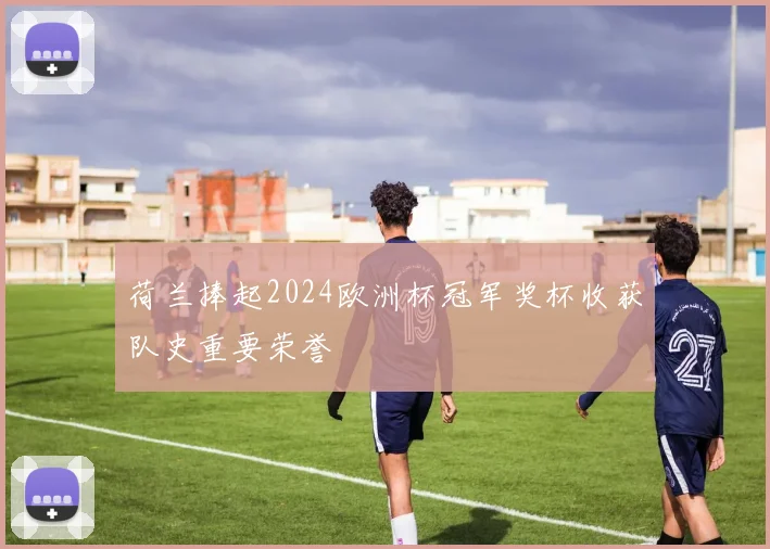 荷兰捧起2024欧洲杯冠军奖杯收获队史重要荣誉