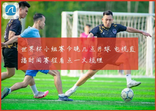 世界杯小组赛今晚几点开球 电视直播时间赛程看点一文梳理