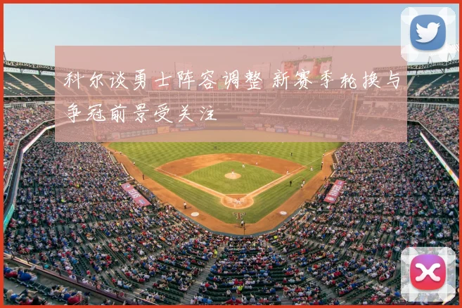 科尔谈勇士阵容调整 新赛季轮换与争冠前景受关注