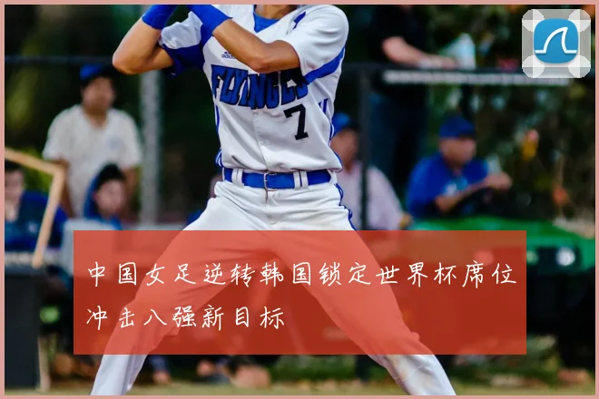 中国女足逆转韩国锁定世界杯席位冲击八强新目标