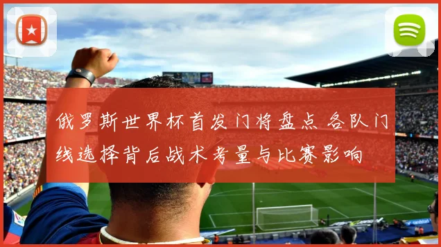 俄罗斯世界杯首发门将盘点 各队门线选择背后战术考量与比赛影响