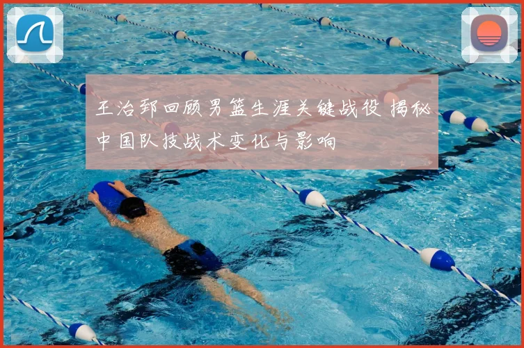 王治郅回顾男篮生涯关键战役 揭秘中国队技战术变化与影响