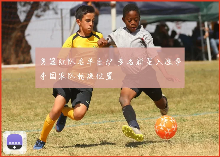 男篮红队名单出炉 多名新星入选争夺国家队轮换位置