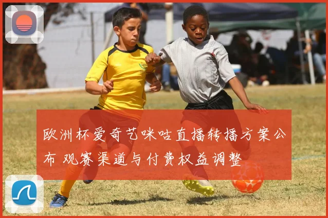 欧洲杯爱奇艺咪咕直播转播方案公布 观赛渠道与付费权益调整