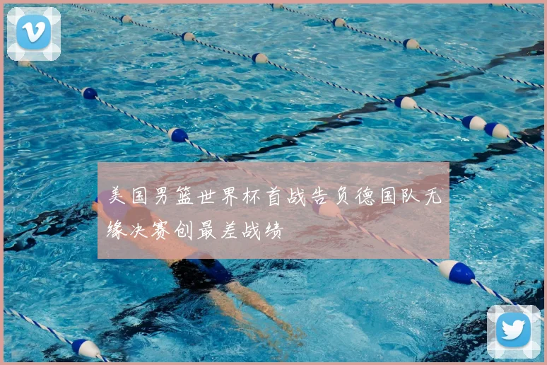 美国男篮世界杯首战告负德国队无缘决赛创最差战绩