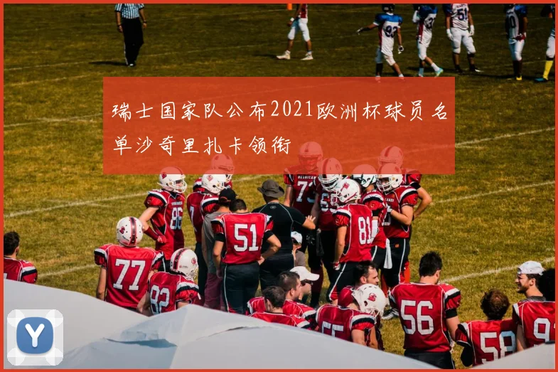 瑞士国家队公布2021欧洲杯球员名单沙奇里扎卡领衔