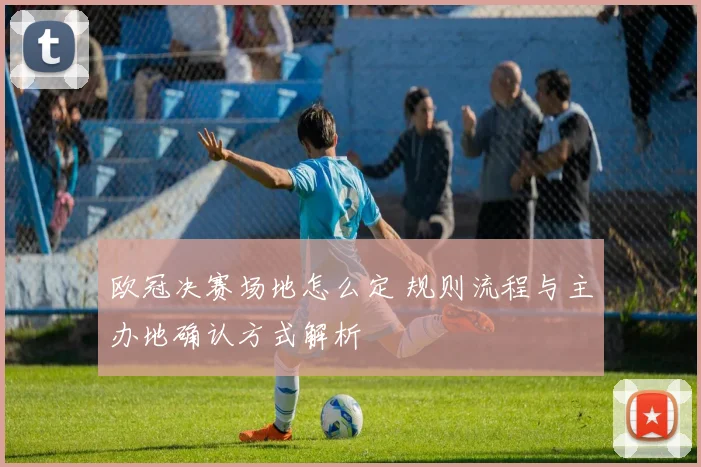 欧冠决赛场地怎么定 规则流程与主办地确认方式解析