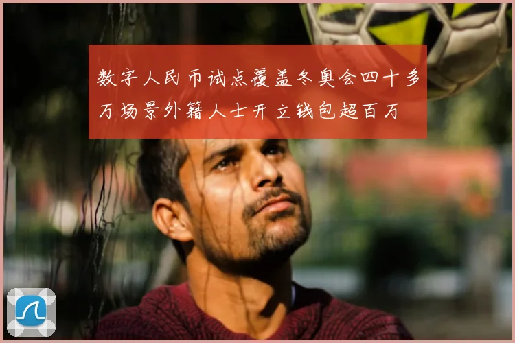 数字人民币试点覆盖冬奥会四十多万场景外籍人士开立钱包超百万