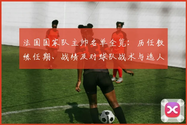 法国国家队主帅名单全览：历任教练任期、战绩及对球队战术与选人影响
