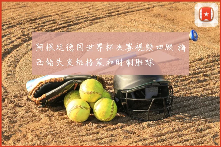 阿根廷德国世界杯决赛视频回顾 梅西错失良机格策加时制胜球