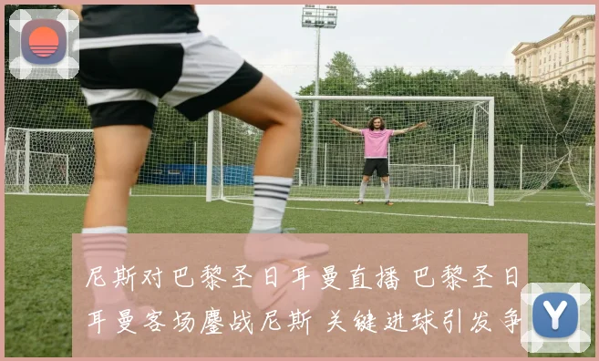 尼斯对巴黎圣日耳曼直播 巴黎圣日耳曼客场鏖战尼斯 关键进球引发争议判罚悬念