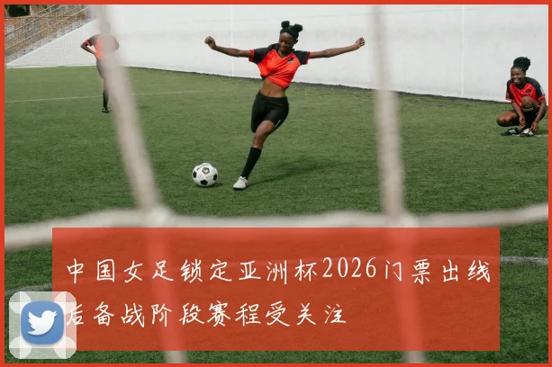 中国女足锁定亚洲杯2026门票出线后备战阶段赛程受关注