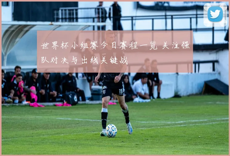 世界杯小组赛今日赛程一览 关注强队对决与出线关键战