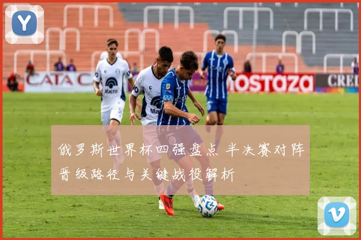 俄罗斯世界杯四强盘点 半决赛对阵晋级路径与关键战役解析