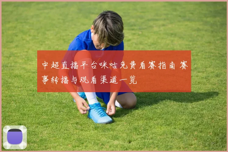 中超直播平台咪咕免费看赛指南 赛事转播与观看渠道一览