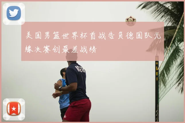 美国男篮世界杯首战告负德国队无缘决赛创最差战绩