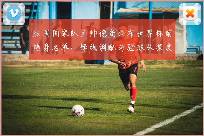 法国国家队主帅德尚公布世界杯前热身名单，锋线调配考验球队深度