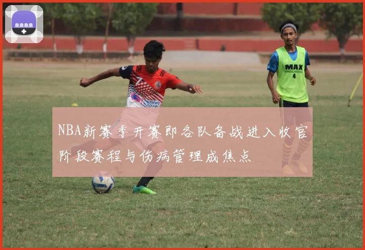 NBA新赛季开赛即各队备战进入收官阶段赛程与伤病管理成焦点