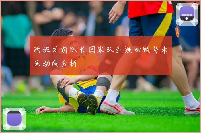 西班牙前队长国家队生涯回顾与未来动向分析
