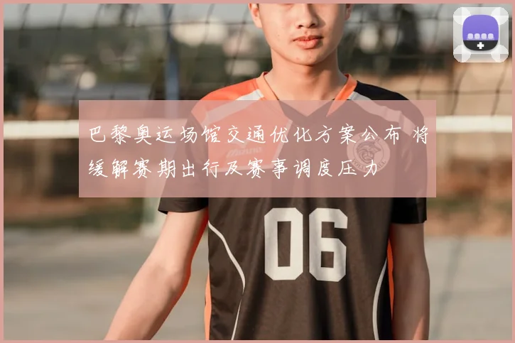 巴黎奥运场馆交通优化方案公布 将缓解赛期出行及赛事调度压力