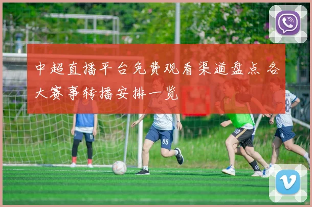 中超直播平台免费观看渠道盘点 各大赛事转播安排一览