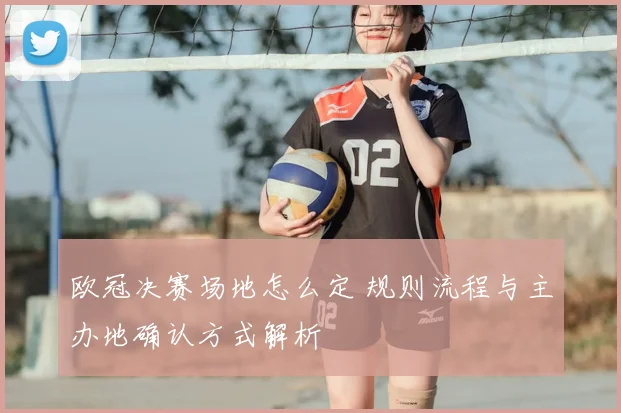 欧冠决赛场地怎么定 规则流程与主办地确认方式解析
