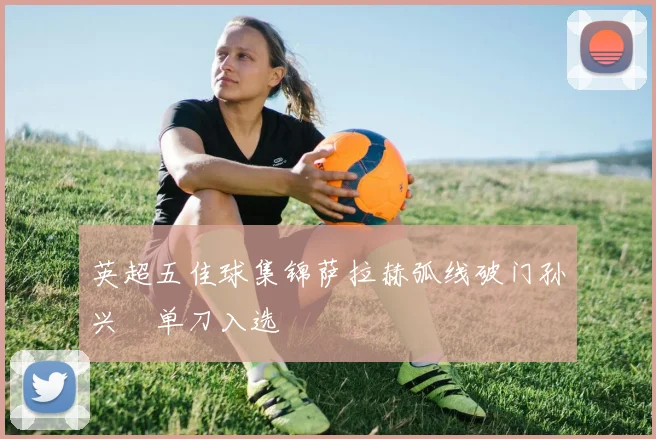 英超五佳球集锦萨拉赫弧线破门孙兴慜单刀入选