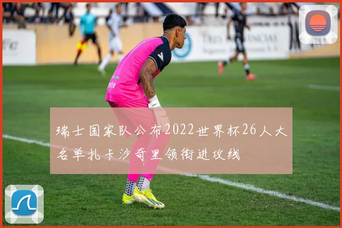 瑞士国家队公布2022世界杯26人大名单扎卡沙奇里领衔进攻线