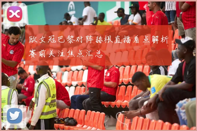 欧女冠巴黎对阵赫根直播看点解析赛前关注焦点汇总