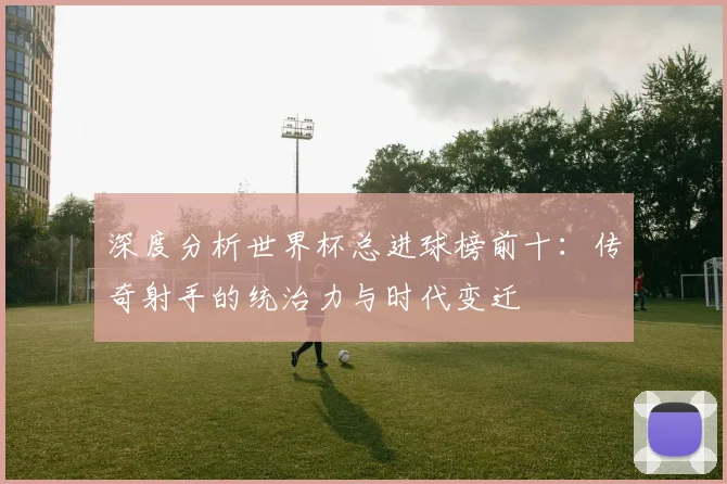 深度分析世界杯总进球榜前十：传奇射手的统治力与时代变迁