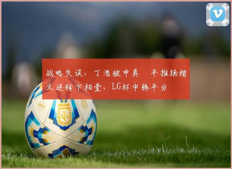 战略失误，丁浩被申真谞平推杨楷文逆转卞相壹，LG杯中韩平分